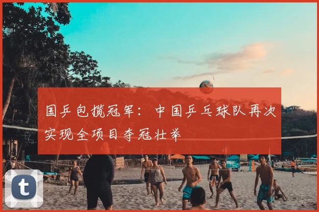 国乒包揽冠军：中国乒乓球队再次实现全项目夺冠壮举