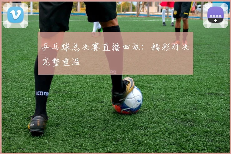 乒乓球总决赛直播回放：精彩对决完整重温