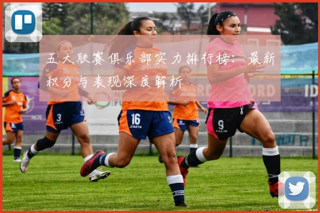 五大联赛俱乐部实力排行榜：最新积分与表现深度解析