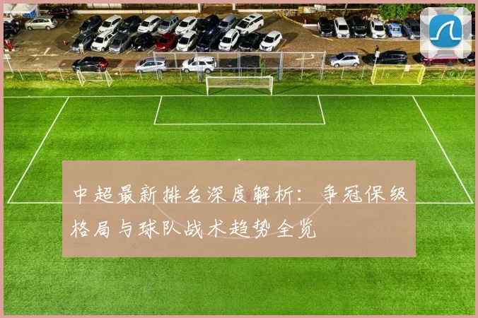 中超最新排名深度解析:争冠保级格局与球队战术趋势全览