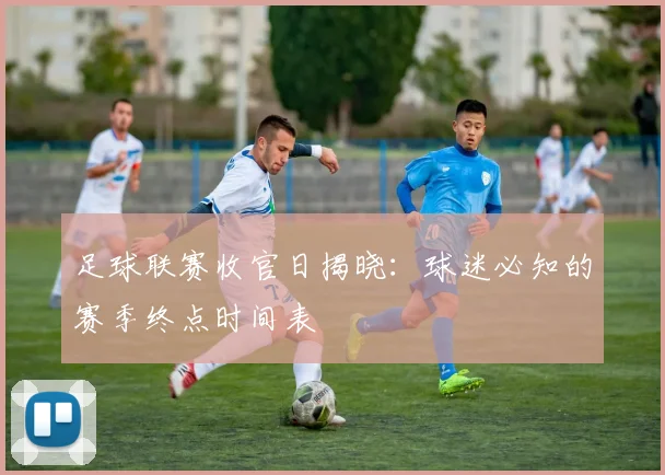 足球联赛收官日揭晓：球迷必知的赛季终点时间表