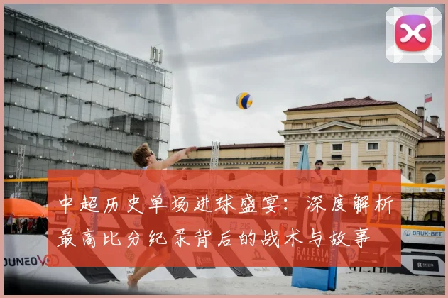 中超历史单场进球盛宴：深度解析最高比分纪录背后的战术与故事